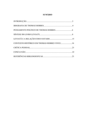 SUMÁRIO
INTRODUÇÃO................................................................................................3
BIOGRAFIA DE THOMAS HOBBES............................................................4
PENSAMENTO POLÍTICO DE THOMAS HOBBES...................................6
SÍNTESE DO LIVRO LEVIATÃ....................................................................8
LEVIATÃ E A RELAÇÃO COM O ESTADO...............................................15
CONTEXTO HISTÓRICO EM THOMAS HOBBES VIVEU.......................16
CRÍTICA PESSOAL........................................................................................21
CONCLUSÃO..................................................................................................22
REFERÊNCIAS BIBLIOGRÁFICAS.............................................................23
 