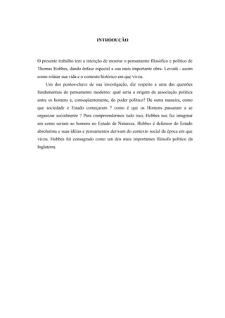 INTRODUÇÃO
O presente trabalho tem a intenção de mostrar o pensamento filosófico e político de
Thomas Hobbes, dando ênfase especial a sua mais importante obra- Leviatã - assim
como relatar sua vida e o contexto histórico em que viveu.
Um dos pontos-chave de sua investigação, diz respeito a uma das questões
fundamentais do pensamento moderno: qual seria a origem da associação política
entre os homens e, conseqüentemente, do poder político? De outra maneira, como
que sociedade e Estado começaram ? como é que os Homens passaram a se
organizar socialmente ? Para compreendermos tudo isso, Hobbes nos faz imaginar
em como seriam ao homens no Estado de Natureza. Hobbes é defensor do Estado
absolutista e suas idéias e pensamentos derivam do contexto social da época em que
viveu. Hobbes foi consagrado como um dos mais importantes filósofo político da
Inglaterra.
 