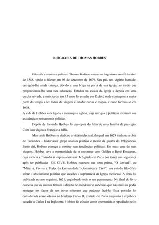 BIOGRAFIA DE THOMAS HOBBES
Filosofo e cientista político, Thomas Hobbes nasceu na Inglaterra em 05 de abril
de 1588, vindo a falecer em 04 de dezembro de 1679. Seu pai, um vigário humilde,
entregou-lhe ainda criança, devido a uma briga na porta de sua igreja, ao irmão que
proporcionou-lhe uma boa educação. Estudou na escola da igreja e depois em uma
escola privada, e mais tarde aos 15 anos foi estudar em Oxford onde consagrou a maior
parte do tempo a ler livros de viagem e estudar cartas e mapas, e onde formou-se em
1608.
A vida de Hobbes esta ligada a monarquia inglesa, cuja intrigas e políticas afetaram sua
existência e pensamento político.
Depois de formado Hobbes foi preceptor do filho de uma família de prestigio.
Com isso viajou a França e a Itália.
Mas tarde Hobbes se dedicou a vida intelectual, do qual em 1629 traduziu a obra
de Tucídides – historiador grego analista político e moral da guerra do Peloponeso.
Partir daí, Hobbes começa a mostrar suas tendências políticas. Em mais uma de suas
viagens, Hobbes teve a oportunidade de se encontrar com Galileu e René Descartes,
cuja ciência e filosofia o impressionavam. Refugiado em Paris por temer sua segurança
após ter publicado DE CIVE, Hobbes escreveu sua obra prima, "O Leviatã"; ou
"Matéria, Forma e Poder da Comunidade Eclesiástica e Civil", um estudo filosófico
sobre o absolutismo político que sucedeu a supremacia da Igreja medieval. A obra foi
publicada no ano seguinte, 1651, englobando todo o seu pensamento. No final do livro
colocou que os súditos tinham o direito de abandonar o soberano que não mais os podia
proteger em favor de um novo soberano que pudesse fazê-lo. Esta posição foi
considerada como ofensa ao herdeiro Carlos II, exilado em Paris enquanto a república
sucedia a Carlos I na Inglaterra. Hobbes foi olhado como oportunista e repudiado pelos
 