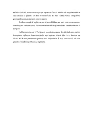 exilados de Paris, ao mesmo tempo que o governo francês o tinha sob suspeita devido a
seus ataques ao papado. Em fins do mesmo ano de 1651 Hobbes voltou à Inglaterra
procurando estar em paz com o novo regime.
Tendo retornado à Inglaterra aos 63 anos Hobbes por mais vinte anos manteve
sua energia e combatividade, envolvendo-se em várias polêmicas no campo científico e
religioso
Hobbes morreu em 1679, famoso no exterior, apesar de detestado por muitos
inimigos na Inglaterra. Sua reputação foi logo superada pela de John Lock. Somente no
século XVIII seu pensamento ganhou nova importância. É hoje considerado um dos
grandes pensadores políticos da Inglaterra.
 