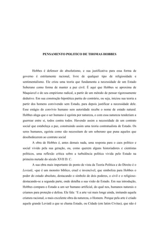 PENSAMENTO POLITICO DE THOMAS HOBBES
Hobbes é defensor do absolutismo, e sua justificativa para essa forma de
governo é estritamente racional, livre de qualquer tipo de religiosidade e
sentimentalismo. Ele criou uma teoria que fundamenta a necessidade de um Estado
Soberano como forma de manter a paz civil. É aqui que Hobbes se aproxima de
Maquiavel e do seu empirismo radical, a partir de um método de pensar rigorosamente
dedutivo. Em sua construção hipotética partiu do contrário, ou seja, iniciou sua teoria a
partir dos homens convivendo sem Estado, para depois justificar a necessidade dele.
Esse estágio do convívio humano sem autoridade recebe o nome de estado natural.
Hobbes alega que o ser humano é egoísta por natureza, e com essa natureza tenderiam a
guerrear entre si, todos contra todos. Havendo assim a necessidade de um contrato
social que estabeleça a paz, construindo assim uma teoria contratualista de Estado. Os
seres humanos, egoísta como são necessitam de um soberano que puna aqueles que
desobedecerem ao contrato social
A obra de Hobbes é, antes demais nada, uma resposta para o caos político e
social vivido pela sua geração, ou, como querem alguns historiadores e cientistas
políticos, uma reflexão crítica sobre a turbulência política vivida pelo Estado na
primeira metade do século XVII D. C.
A sua obra mais importante do ponto de vista da Teoria Política e do Direito é o
Leviatã, -que é um monstro bíblico, cruel e invencível, que simboliza para Hobbes o
poder do estado absoluto, destacando o símbolo de dois poderes, o civil e o religioso-
destacando-se a segunda parte, onde detalha a sua visão de Estado. Em sua introdução,
Hobbes compara o Estado a um ser humano artificial, do qual nos, humanos naturais o
criamos para proteção e defesa. Ele fala: ‘E a arte vai mais longe ainda, imitando aquela
criatura racional, a mais excelente obra da natureza, o Homem. Porque pela arte é criado
aquele grande Leviatã a que se chama Estado, ou Cidade (em latim Civitas), que não é
 