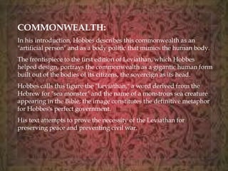 COMMONWEALTH: 
In his introduction, Hobbes describes this commonwealth as an 
"artificial person" and as a body politic that mimics the human body. 
The frontispiece to the first edition of Leviathan, which Hobbes 
helped design, portrays the commonwealth as a gigantic human form 
built out of the bodies of its citizens, the sovereign as its head. 
Hobbes calls this figure the "Leviathan," a word derived from the 
Hebrew for "sea monster" and the name of a monstrous sea creature 
appearing in the Bible; the image constitutes the definitive metaphor 
for Hobbes's perfect government. 
His text attempts to prove the necessity of the Leviathan for 
preserving peace and preventing civil war. 
 