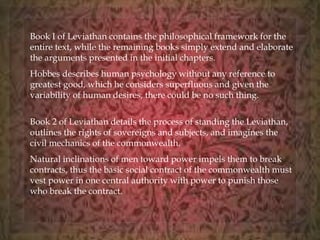 Book I of Leviathan contains the philosophical framework for the 
entire text, while the remaining books simply extend and elaborate 
the arguments presented in the initial chapters. 
Hobbes describes human psychology without any reference to 
greatest good, which he considers superfluous and given the 
variability of human desires, there could be no such thing. 
Book 2 of Leviathan details the process of standing the Leviathan, 
outlines the rights of sovereigns and subjects, and imagines the 
civil mechanics of the commonwealth. 
Natural inclinations of men toward power impels them to break 
contracts, thus the basic social contract of the commonwealth must 
vest power in one central authority with power to punish those 
who break the contract. 
 