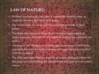 LAW OF NATURE: 
• Hobbes concludes his first law of nature that natural man, in 
order to preserve life, must seek peace. 
• The second law of nature follows upon the mandate to seek 
peace. 
• The third law of nature states that it is not enough simply to 
make contracts, but that we are required to keep the contracts we 
make. 
• The fourth law of nature is to show gratitude toward those who 
maintain the contract so that no one will regret having complied 
with the contract. 
• The fifth law states that we must be accommodating to others for 
the purpose of protecting the contract and not quarrel over minor 
issues. 
 