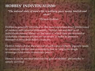 HOBBES’ INDIVIDUALISM: 
"The natural state of man's life is solitary, poor, nasty, brutish and 
short" 
- Thomas Hobbes 
Hobbes is generally identified as the most important direct predecessor 
of modern individualist philosophy. Hobbes has ascribed to all 
individuals natural liberty on the basis of which they are licensed to 
undertake whatever actions are necessary in order to preserve 
themselves from their fellow creatures. 
Hobbes believed that the exercise of such natural liberty logically leads 
to unceasing conflict and unremitting fear so long as no single 
sovereign ruler exists to maintain peace. 
Hence it can be summarized that the goal of Hobbes’ philosophy is 
simply survival. 
 