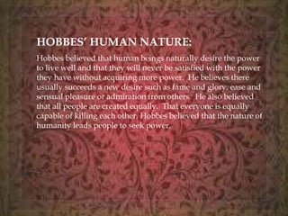HOBBES’ HUMAN NATURE: 
Hobbes believed that human beings naturally desire the power 
to live well and that they will never be satisfied with the power 
they have without acquiring more power. He believes there 
usually succeeds a new desire such as fame and glory, ease and 
sensual pleasure or admiration from others. He also believed 
that all people are created equally. That everyone is equally 
capable of killing each other. Hobbes believed that the nature of 
humanity leads people to seek power. 
 
