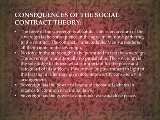 CONSEQUENCES OF THE SOCIAL 
CONTRACT THEORY: 
• The force of the sovereign is absolute. This is on account of the 
sovereign is the consequence of the agreement, not a gathering 
to the contract. The contract is unavoidable. Men surrendered 
all their rights to the sovereign. 
• No force in the state ought to be permitted to test the sovereign. 
The sovereign is additionally no punishable. The sovereign is 
the sole judge to choose what is important for the peace and 
safeguard of his subjects. Power may be government in light of 
the fact that a ruler may give more noteworthy consistency in 
arrangement. 
• Sovereign has the power to hear and choose all debates in 
regards to common or criminal laws. 
• Sovereign has the power to announce war and close peace. 
 