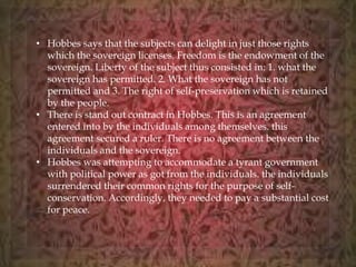 • Hobbes says that the subjects can delight in just those rights 
which the sovereign licenses. Freedom is the endowment of the 
sovereign. Liberty of the subject thus consisted in: 1. what the 
sovereign has permitted. 2. What the sovereign has not 
permitted and 3. The right of self-preservation which is retained 
by the people. 
• There is stand out contract in Hobbes. This is an agreement 
entered into by the individuals among themselves. this 
agreement secured a ruler. There is no agreement between the 
individuals and the sovereign. 
• Hobbes was attempting to accommodate a tyrant government 
with political power as got from the individuals. the individuals 
surrendered their common rights for the purpose of self-conservation. 
Accordingly, they needed to pay a substantial cost 
for peace. 
 
