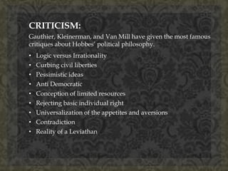 CRITICISM: 
Gauthier, Kleinerman, and Van Mill have given the most famous 
critiques about Hobbes’ political philosophy. 
• Logic versus Irrationality 
• Curbing civil liberties 
• Pessimistic ideas 
• Anti Democratic 
• Conception of limited resources 
• Rejecting basic individual right 
• Universalization of the appetites and aversions 
• Contradiction 
• Reality of a Leviathan 
