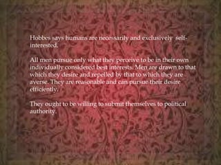 Hobbes says humans are necessarily and exclusively self-interested. 
All men pursue only what they perceive to be in their own 
individually considered best interests. Men are drawn to that 
which they desire and repelled by that to which they are 
averse. They are reasonable and can pursue their desire 
efficiently. 
They ought to be willing to submit themselves to political 
authority. 
 