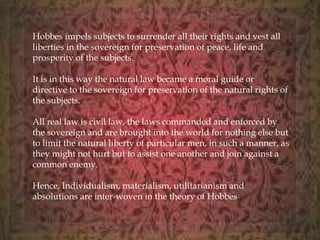 Hobbes impels subjects to surrender all their rights and vest all 
liberties in the sovereign for preservation of peace, life and 
prosperity of the subjects. 
It is in this way the natural law became a moral guide or 
directive to the sovereign for preservation of the natural rights of 
the subjects. 
All real law is civil law, the laws commanded and enforced by 
the sovereign and are brought into the world for nothing else but 
to limit the natural liberty of particular men, in such a manner, as 
they might not hurt but to assist one another and join against a 
common enemy. 
Hence, Individualism, materialism, utilitarianism and 
absolutions are inter-woven in the theory of Hobbes. 
 