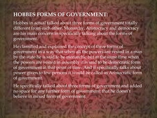 HOBBES FORMS OF GOVERNMENT: 
Hobbes in actual talked about three forms of government totally 
different from each other. Monarchy, Aristocracy and democracy 
are his main concern in specifically talking about the forms of 
government. 
He classified and explained the concept of three forms of 
government in a way that when all the powers are vested in a man 
by the state he is said to be monarchic but at the same time when 
the powers are vested in assembly it is said to be democratic form 
of government at that point of time. And if specifically talks about 
power given to few persons it would be called as Aristocratic form 
of government. 
He specifically talked about three forms of government and added 
no space for any further form of government; that he doesn’t 
believe in mixed form of government. 
 
