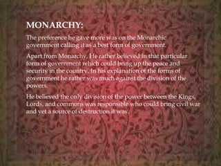 MONARCHY: 
The preference he gave more was on the Monarchic 
government calling it as a best form of government. 
Apart from Monarchy, He rather believed in that particular 
form of government which could bring up the peace and 
security in the country. In his explanation of the forms of 
government he rather was much against the division of the 
powers. 
He believed the only division of the power between the Kings, 
Lords, and commons was responsible who could bring civil war 
and yet a source of destruction it was. 
 