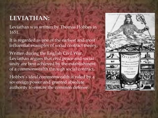 LEVIATHAN: 
Leviathan was written by Thomas Hobbes in 
1651. 
It is regarded as one of the earliest and most 
influential examples of social contract theory. 
Written during the English Civil War, 
Leviathan argues that civil peace and social 
unity are best achieved by the establishment 
of a commonwealth through social contract. 
Hobbes’s ideal commonwealth is ruled by a 
sovereign power and granted absolute 
authority to ensure the common defense. 
 