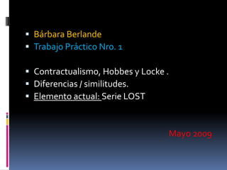  Bárbara Berlande
 Trabajo Práctico Nro. 1

 Contractualismo, Hobbes y Locke .
 Diferencias / similitudes.
 Elemento actual: Serie LOST



                                  Mayo 2009
 