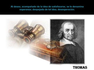 Al deseo, acompañado de la idea de satisfacerse, se le denomina esperanza; despojado de tal idea, desesperación. Thomas Hobbes