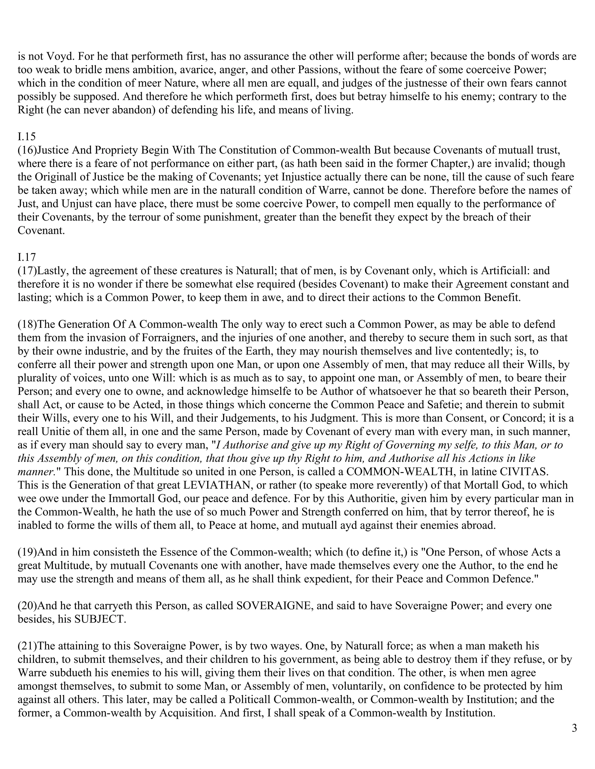 is not Voyd. For he that performeth first, has no assurance the other will performe after; because the bonds of words are
too weak to bridle mens ambition, avarice, anger, and other Passions, without the feare of some coerceive Power;
which in the condition of meer Nature, where all men are equall, and judges of the justnesse of their own fears cannot
possibly be supposed. And therefore he which performeth first, does but betray himselfe to his enemy; contrary to the
Right (he can never abandon) of defending his life, and means of living.

I.15
(16)Justice And Propriety Begin With The Constitution of Common-wealth But because Covenants of mutuall trust,
where there is a feare of not performance on either part, (as hath been said in the former Chapter,) are invalid; though
the Originall of Justice be the making of Covenants; yet Injustice actually there can be none, till the cause of such feare
be taken away; which while men are in the naturall condition of Warre, cannot be done. Therefore before the names of
Just, and Unjust can have place, there must be some coercive Power, to compell men equally to the performance of
their Covenants, by the terrour of some punishment, greater than the benefit they expect by the breach of their
Covenant.

I.17
(17)Lastly, the agreement of these creatures is Naturall; that of men, is by Covenant only, which is Artificiall: and
therefore it is no wonder if there be somewhat else required (besides Covenant) to make their Agreement constant and
lasting; which is a Common Power, to keep them in awe, and to direct their actions to the Common Benefit.

(18)The Generation Of A Common-wealth The only way to erect such a Common Power, as may be able to defend
them from the invasion of Forraigners, and the injuries of one another, and thereby to secure them in such sort, as that
by their owne industrie, and by the fruites of the Earth, they may nourish themselves and live contentedly; is, to
conferre all their power and strength upon one Man, or upon one Assembly of men, that may reduce all their Wills, by
plurality of voices, unto one Will: which is as much as to say, to appoint one man, or Assembly of men, to beare their
Person; and every one to owne, and acknowledge himselfe to be Author of whatsoever he that so beareth their Person,
shall Act, or cause to be Acted, in those things which concerne the Common Peace and Safetie; and therein to submit
their Wills, every one to his Will, and their Judgements, to his Judgment. This is more than Consent, or Concord; it is a
reall Unitie of them all, in one and the same Person, made by Covenant of every man with every man, in such manner,
as if every man should say to every man, "I Authorise and give up my Right of Governing my selfe, to this Man, or to
this Assembly of men, on this condition, that thou give up thy Right to him, and Authorise all his Actions in like
manner." This done, the Multitude so united in one Person, is called a COMMON-WEALTH, in latine CIVITAS.
This is the Generation of that great LEVIATHAN, or rather (to speake more reverently) of that Mortall God, to which
wee owe under the Immortall God, our peace and defence. For by this Authoritie, given him by every particular man in
the Common-Wealth, he hath the use of so much Power and Strength conferred on him, that by terror thereof, he is
inabled to forme the wills of them all, to Peace at home, and mutuall ayd against their enemies abroad.

(19)And in him consisteth the Essence of the Common-wealth; which (to define it,) is "One Person, of whose Acts a
great Multitude, by mutuall Covenants one with another, have made themselves every one the Author, to the end he
may use the strength and means of them all, as he shall think expedient, for their Peace and Common Defence."

(20)And he that carryeth this Person, as called SOVERAIGNE, and said to have Soveraigne Power; and every one
besides, his SUBJECT.

(21)The attaining to this Soveraigne Power, is by two wayes. One, by Naturall force; as when a man maketh his
children, to submit themselves, and their children to his government, as being able to destroy them if they refuse, or by
Warre subdueth his enemies to his will, giving them their lives on that condition. The other, is when men agree
amongst themselves, to submit to some Man, or Assembly of men, voluntarily, on confidence to be protected by him
against all others. This later, may be called a Politicall Common-wealth, or Common-wealth by Institution; and the
former, a Common-wealth by Acquisition. And first, I shall speak of a Common-wealth by Institution.
                                                                                                                         3
 
