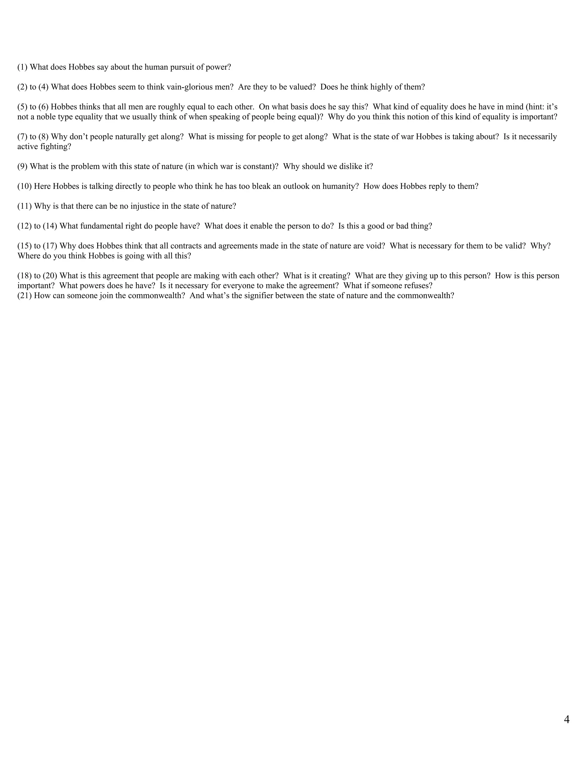 (1) What does Hobbes say about the human pursuit of power?

(2) to (4) What does Hobbes seem to think vain-glorious men? Are they to be valued? Does he think highly of them?

(5) to (6) Hobbes thinks that all men are roughly equal to each other. On what basis does he say this? What kind of equality does he have in mind (hint: it’s
not a noble type equality that we usually think of when speaking of people being equal)? Why do you think this notion of this kind of equality is important?

(7) to (8) Why don’t people naturally get along? What is missing for people to get along? What is the state of war Hobbes is taking about? Is it necessarily
active fighting?

(9) What is the problem with this state of nature (in which war is constant)? Why should we dislike it?

(10) Here Hobbes is talking directly to people who think he has too bleak an outlook on humanity? How does Hobbes reply to them?

(11) Why is that there can be no injustice in the state of nature?

(12) to (14) What fundamental right do people have? What does it enable the person to do? Is this a good or bad thing?

(15) to (17) Why does Hobbes think that all contracts and agreements made in the state of nature are void? What is necessary for them to be valid? Why?
Where do you think Hobbes is going with all this?

(18) to (20) What is this agreement that people are making with each other? What is it creating? What are they giving up to this person? How is this person
important? What powers does he have? Is it necessary for everyone to make the agreement? What if someone refuses?
(21) How can someone join the commonwealth? And what’s the signifier between the state of nature and the commonwealth?




                                                                                                                                                                4
 