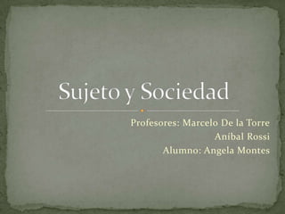 Profesores: Marcelo De la Torre Aníbal Rossi Alumno: Angela Montes Sujeto y Sociedad 