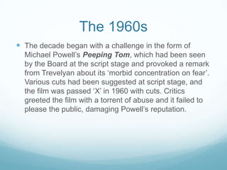 The 1960s
 The decade began with a challenge in the form of
  Michael Powell’s Peeping Tom, which had been seen
  by the Board at the script stage and provoked a remark
  from Trevelyan about its ‘morbid concentration on fear’.
  Various cuts had been suggested at script stage, and
  the film was passed ‘X’ in 1960 with cuts. Critics
  greeted the film with a torrent of abuse and it failed to
  please the public, damaging Powell’s reputation.
 