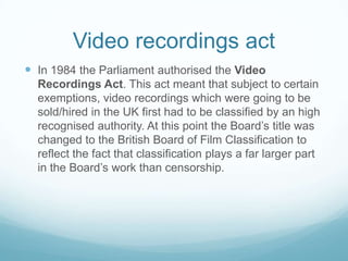 Video recordings act
 In 1984 the Parliament authorised the Video
  Recordings Act. This act meant that subject to certain
  exemptions, video recordings which were going to be
  sold/hired in the UK first had to be classified by an high
  recognised authority. At this point the Board’s title was
  changed to the British Board of Film Classification to
  reflect the fact that classification plays a far larger part
  in the Board’s work than censorship.
 