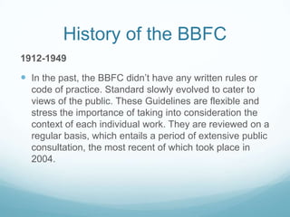 History of the BBFC
1912-1949

 In the past, the BBFC didn’t have any written rules or
  code of practice. Standard slowly evolved to cater to
  views of the public. These Guidelines are flexible and
  stress the importance of taking into consideration the
  context of each individual work. They are reviewed on a
  regular basis, which entails a period of extensive public
  consultation, the most recent of which took place in
  2004.
 