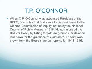 T.P. O’CONNOR
 When T. P. O’Connor was appointed President of the
  BBFC, one of his first tasks was to give evidence to the
  Cinema Commission of Inquiry, set up by the National
  Council of Public Morals in 1916. He summarised the
  Board’s Policy by listing forty-three grounds for deletion
  laid down for the guidance of examiners. This list was
  drawn from the Board’s annual reports for 1913-1915.
 