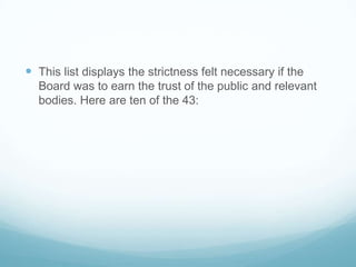  This list displays the strictness felt necessary if the
  Board was to earn the trust of the public and relevant
  bodies. Here are ten of the 43:
 