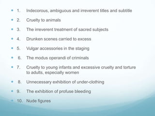  1.   Indecorous, ambiguous and irreverent titles and subtitle

 2.   Cruelty to animals

 3.   The irreverent treatment of sacred subjects

 4.   Drunken scenes carried to excess

 5.   Vulgar accessories in the staging

 6.   The modus operandi of criminals

 7.   Cruelty to young infants and excessive cruelty and torture
       to adults, especially women

 8.   Unnecessary exhibition of under-clothing

 9.   The exhibition of profuse bleeding

 10. Nude figures
 