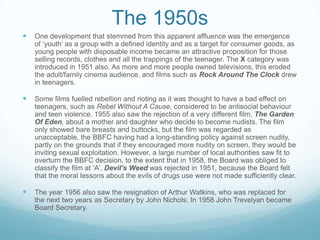 The 1950s
   One development that stemmed from this apparent affluence was the emergence
    of ‘youth’ as a group with a defined identity and as a target for consumer goods, as
    young people with disposable income became an attractive proposition for those
    selling records, clothes and all the trappings of the teenager. The X category was
    introduced in 1951 also. As more and more people owned televisions, this eroded
    the adult/family cinema audience, and films such as Rock Around The Clock drew
    in teenagers.

   Some films fuelled rebellion and rioting as it was thought to have a bad effect on
    teenagers, such as Rebel Without A Cause, considered to be antisocial behaviour
    and teen violence. 1955 also saw the rejection of a very different film, The Garden
    Of Eden, about a mother and daughter who decide to become nudists. The film
    only showed bare breasts and buttocks, but the film was regarded as
    unacceptable, the BBFC having had a long-standing policy against screen nudity,
    partly on the grounds that if they encouraged more nudity on screen, they would be
    inviting sexual exploitation. However, a large number of local authorities saw fit to
    overturn the BBFC decision, to the extent that in 1958, the Board was obliged to
    classify the film at ‘A’. Devil’s Weed was rejected in 1951, because the Board felt
    that the moral lessons about the evils of drugs use were not made sufficiently clear.

   The year 1956 also saw the resignation of Arthur Watkins, who was replaced for
    the next two years as Secretary by John Nichols. In 1958 John Trevelyan became
    Board Secretary.
 