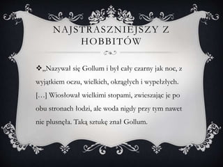 NAJSTRASZNIEJSZY Z
HOBBITÓW
„Nazywał się Gollum i był cały czarny jak noc, z
wyjątkiem oczu, wielkich, okrągłych i wypełzłych.
[…] Wiosłował wielkimi stopami, zwieszając je po
obu stronach łodzi, ale woda nigdy przy tym nawet
nie plusnęła. Taką sztukę znał Gollum.
 