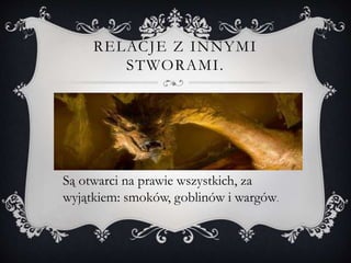 RELACJE Z INNYMI
STWORAMI.
Są otwarci na prawie wszystkich, za
wyjątkiem: smoków, goblinów i wargów.
 