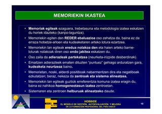 MEMORIEKIN IKASTEA

• Memoriak egiteak ezaguera, trebetasuna eta metodologia izatea eskatzen
  du horiek idazteko (kanpo-laguntza).
• Memoriekin egiten den REDER ebaluazioa oso zehatza da, baina ez da
  erraza hobetze-arloen eta kudeaketaren arteko lotura ezartzea.
• Memoriekin lan egiteak eredua nolakoa den eta haien arteko barne-
  loturak nolakoak diren oso ondo jakitea eskatzen du.
• Oso zaila da adierazleak partekatzea (neurketa-irizpide desberdinak).
• Emaitzen adierazleek ematen dituzten “puntuez” gehiago arduratzen gara,
  kudeaketa neurtzeaz baino.
• Memorietan, noski, alderdi positiboak nabarmentzen dira eta negatiboak
  ezkutatzen; beraz, nekeza da zentroak eta sistema alineatzea.
• Memoriekin lan egiteak guztiok erreferentzia komuna izatea eragin du,
  baina ez nahikoa homogeneotasun izatea zentroetan.
• Sistemaren eta zentroen helburuak alineatzeko daude.

                                         HOBBIDE
                      EL MODELO DE GESTIÓN, AUTOEVALUACIÓN Y MEJORA
                                   GESTIÓ   AUTOEVALUACIÓ                  10
                          DE LA FORMACIÓN PROFESIONAL DEL PAÍS VASCO
                                FORMACIÓ                  PAÍ
 