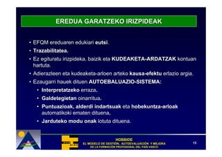 EREDUA GARATZEKO IRIZPIDEAK


• EFQM ereduaren edukiari eutsi.
• Trazabilitatea.
• Ez egituratu irizpideka, baizik eta KUDEAKETA-ARDATZAK kontuan
  hartuta.
• Adierazleen eta kudeaketa-arloen arteko kausa-efektu erlazio argia.
• Ezaugarri hauek dituen AUTOEBALUAZIO-SISTEMA:
   • Interpretatzeko erraza.
   • Galdetegietan oinarritua.
   • Puntuazioak, alderdi indartsuak eta hobekuntza-arloak
     automatikoki ematen dituena.
   • Jarduteko modu onak lotuta dituena.


                                         HOBBIDE
                      EL MODELO DE GESTIÓN, AUTOEVALUACIÓN Y MEJORA
                                   GESTIÓ   AUTOEVALUACIÓ              13
                          DE LA FORMACIÓN PROFESIONAL DEL PAÍS VASCO
                                FORMACIÓ                  PAÍ
 