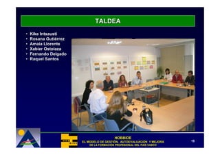 TALDEA
•   Kike Intxausti
•   Rosana Gutiérrez
•   Amaia Llorente
•   Xabier Ostolaza
•   Fernando Delgado
•   Raquel Santos




                                          HOBBIDE
                       EL MODELO DE GESTIÓN, AUTOEVALUACIÓN Y MEJORA
                                    GESTIÓ   AUTOEVALUACIÓ              15
                           DE LA FORMACIÓN PROFESIONAL DEL PAÍS VASCO
                                 FORMACIÓ                  PAÍ
 