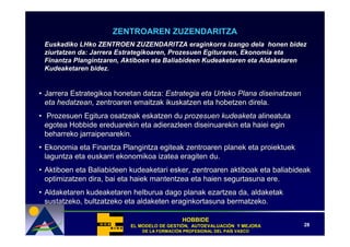 ZENTROAREN ZUZENDARITZA
 Euskadiko LHko ZENTROEN ZUZENDARITZA eraginkorra izango dela honen bidez
 ziurtatzen da: Jarrera Estrategikoaren, Prozesuen Egituraren, Ekonomia eta
 Finantza Plangintzaren, Aktiboen eta Baliabideen Kudeaketaren eta Aldaketaren
 Kudeaketaren bidez.


• Jarrera Estrategikoa honetan datza: Estrategia eta Urteko Plana diseinatzean
  eta hedatzean, zentroaren emaitzak ikuskatzen eta hobetzen direla.
• Prozesuen Egitura osatzeak eskatzen du prozesuen kudeaketa alineatuta
  egotea Hobbide ereduarekin eta adierazleen diseinuarekin eta haiei egin
  beharreko jarraipenarekin.
• Ekonomia eta Finantza Plangintza egiteak zentroaren planek eta proiektuek
  laguntza eta euskarri ekonomikoa izatea eragiten du.
• Aktiboen eta Baliabideen kudeaketari esker, zentroaren aktiboak eta baliabideak
  optimizatzen dira, bai eta haiek mantentzea eta haien segurtasuna ere.
• Aldaketaren kudeaketaren helburua dago planak ezartzea da, aldaketak
  sustatzeko, bultzatzeko eta aldaketen eraginkortasuna bermatzeko.

                                              HOBBIDE
                           EL MODELO DE GESTIÓN, AUTOEVALUACIÓN Y MEJORA
                                        GESTIÓ   AUTOEVALUACIÓ                   28
                               DE LA FORMACIÓN PROFESIONAL DEL PAÍS VASCO
                                     FORMACIÓ                  PAÍ
 