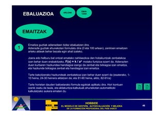 EMAI-
                                  ARLOAK
    EBALUAZIOA                                  TZAK




    EMAITZAK

     Emaitza guztiak adierazleen bidez ebaluatzen dira.
1    Adierazle guztiak ehunekotan formulatu dira (0 eta 100 artean), zentroen emaitzen
     arteko aldeak behar bezala egin ahal izateko.

     Joera edo helburu bat ontzat emateko nahitaezkoa den hobekuntzak zenbatekoa
     izan behar duen erabakitzeko, F(x) = k / ax motako funtzioa ezarri da. Adierazten
     duen kurbaren hazkundea handiagoa izango da zenbat eta txikiagoa izan emaitza,
     eta hazkunde txikiagoa zenbat eta handiagoa izan emaitza.

     Tarte bakoitzerako hazkundeak zenbatekoa izan behar duen ezarri da (esaterako, 1-
     10 heina, 24-30 heinera aldatzen da; eta 81-90 heina, aldiz, 82-91ra)

     Tarte horietan dauden balioetarako formula egokiak aplikatu dira. Hori kontuan
     izanik osatu da taula, eta aldakuntza-kalkuluak ehunekotan automatikoki
     kalkulatzeko aukera ematen du.



                                                    HOBBIDE
                                EL MODELO DE GESTIÓN, AUTOEVALUACIÓN Y MEJORA
                                             GESTIÓ   AUTOEVALUACIÓ                      46
                                    DE LA FORMACIÓN PROFESIONAL DEL PAÍS VASCO
                                          FORMACIÓ                  PAÍ
 