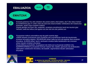 EMAI-
                                  ARLOAK
    EBALUAZIOA                                  TZAK




    EMAITZAK

     Ereduak gutxienez hiru datu eskatzen ditu joerak aztertu ahal izateko, eta T-2ko datua hartzen
2    du erreferentzia gisa (T uneko urtea da) joera bat ontzat emateko nahitaezkoa den hobekuntza
     ezartzeko, aipatu dugun taularen arabera.
     Irizpide gehiago ere ezarri ditu, esaterako, emaitzak errendimendu handi eta iraunkor gisa
     hartzeko, baita eta helburu bat egokia noiz den eta lortu den jakiteko ere.



     Puntuazioen kalkulu automatikoa argi eta garbi ezarrita dago.
3    JOERA arloaren puntuazioari joera positiboko edo errendimendu handi eta iraunkorreko
     emaitzen ehunekoa dagokio. HELBURUAK arloari helburua lortu eta egokiak diren emaitzen
     ehunekoa. ALDEEN arloari, berriz, zentroaren emaitza batez bestekoaren eta onenaren
     artean dauden emaitzen ehunekoa. .
     Kausa-efektua puntuatzeko, ikuspegiaren eta helburuen puntuazioak erabiltzen dira.
     EZARPEN-EREMUA puntuatzeko kontuan hartzen dira, batetik, aginduzko eta aholkatutako
     adierazleen estalduraren ehunekoa, eta bestetik, segmentatuta dauden adierazleen
     ehunekoa.




                                                    HOBBIDE
                                EL MODELO DE GESTIÓN, AUTOEVALUACIÓN Y MEJORA
                                             GESTIÓ   AUTOEVALUACIÓ                                   47
                                    DE LA FORMACIÓN PROFESIONAL DEL PAÍS VASCO
                                          FORMACIÓ                  PAÍ
 