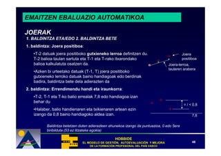 EMAITZEN EBALUAZIO AUTOMATIKOA

JOERAK
1. BALDINTZA ETA/EDO 2. BALDINTZA BETE
1. baldintza: Joera positiboa:
   •T-2 datuak joera positiboko gutxieneko lerroa definitzen du.                           Joera
   T-2 balioa taulan sartuta eta T-1 eta T-rako itxarondako                                positiboa
   balioa kalkulatuta osatzen da.                                                Joera-lerroa,
                                                                                 taularen arabera
   •Azken bi urteetako datuak (T-1, T) joera positiboko
   gutxieneko lerroko datuak baino handiagoak edo berdinak
   badira, baldintza bete dela adierazten da
2. baldintza: Errendimendu handi eta iraunkorra:
   •T-2, T-1 eta T-ko balio errealak 7,8 edo handiagoa izan
   behar du
                                                                                            = / < 0,8
   •Halaber, balio handienaren eta txikienaren artean ezin
   izango da 0,8 baino handiagoko aldea izan.                                                    7,8

          Baldintza betetzen duten adierazleen ehunekoa izango da puntuazioa, 0 edo 5era
          biribilduta (53 ez litzateke egokia)

                                                  HOBBIDE
                              EL MODELO DE GESTIÓN, AUTOEVALUACIÓN Y MEJORA
                                           GESTIÓ   AUTOEVALUACIÓ                                48
                                   DE LA FORMACIÓN PROFESIONAL DEL PAÍS VASCO
                                         FORMACIÓ                  PAÍ
 