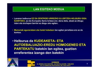 LAN EGITEKO MODUA


• Lanaren helburua EZ DA ZENTROEI URREZKO Q LORTZEA HELBURU GISA
  EZARTZEA, ez eta Europako Saria lortzea ere; dena dela, ateak ez ditugu
  ixten eta ziurtapen berriei ez diegu uko egiten.


• Memoriak eguneratzen eta haiek hobetzen lan egiten jarraitzea ere ez da
  kontua.



• Helburua da KUDEAKETA- ETA
  AUTOEBALUAZIO-EREDU HOMOGENEO ETA
  PARTEKATU batekin lan egitea, guztion
  erreferentea izango den batekin

                                            HOBBIDE
                         EL MODELO DE GESTIÓN, AUTOEVALUACIÓN Y MEJORA
                                      GESTIÓ   AUTOEVALUACIÓ                5
                             DE LA FORMACIÓN PROFESIONAL DEL PAÍS VASCO
                                   FORMACIÓ                  PAÍ
 