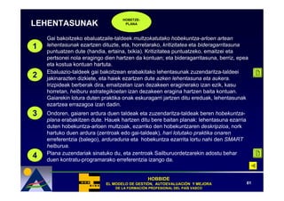 HOBETZE-
LEHENTASUNAK                        PLANA



    Gai bakoitzeko ebaluatzaile-taldeek multzokatutako hobekuntza-arloen artean
1   lehentasunak ezartzen dituzte, eta, horretarako, kritizitatea eta bideragarritasuna
    puntuatzen dute (handia, ertaina, txikia). Kritizitatea puntuatzeko, emaitzei eta
    pertsonei nola eragingo dien hartzen da kontuan; eta bideragarritasuna, berriz, epea
    eta kostua kontuan hartuta.
    Ebaluazio-taldeek gai bakoitzean erabakitako lehentasunak zuzendaritza-taldeei
2   jakinarazten dizkiete, eta haiek ezartzen dute azken lehentasuna eta aukera.
    Irizpideak berberak dira, emaitzetan izan dezakeen eraginerako izan ezik, kasu
    horretan, helburu estrategikoetan izan dezakeen eragina hartzen baita kontuan.
    Gaiarekin lotura duten praktika onak eskuragarri jartzen ditu ereduak, lehentasunak
    ezartzea errazagoa izan dadin.
3   Ondoren, gaiaren ardura duen taldeak eta zuzendaritza-taldeak beren hobekuntza-
    plana erabakitzen dute. Hauek hartzen ditu bere baitan planak: lehentasuna ezarria
    duten hobekuntza-arloen multzoak, ezarriko den hobekuntzaren deskripzioa, nork
    hartuko duen ardura (zentroak edo gai-taldeak), hari lotutako praktika onaren
    erreferentzia (balego), arduraduna eta hobekuntza ezarrita lortu nahi den SMART
    helburua.
    Plana zuzendariak sinatuko du, eta zentroak Sailburuordetzarekin adostu behar
4   duen kontratu-programarako erreferentzia izango da.


                                               HOBBIDE
                            EL MODELO DE GESTIÓN, AUTOEVALUACIÓN Y MEJORA
                                         GESTIÓ   AUTOEVALUACIÓ                          61
                                DE LA FORMACIÓN PROFESIONAL DEL PAÍS VASCO
                                      FORMACIÓ                  PAÍ
 
