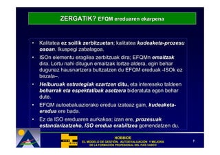 ZERGATIK? EFQM ereduaren ekarpena


•   Kalitatea ez soilik zerbitzuetan; kalitatea kudeaketa-prozesu
    osoan. Ikuspegi zabalagoa.
•   ISOn elementu eragilea zerbitzuak dira; EFQMn emaitzak
    dira. Lortu nahi ditugun emaitzak lortze aldera, egin behar
    dugunaz hausnartzera bultzatzen du EFQM ereduak -ISOk ez
    bezala–.
•   Helburuak estrategiak ezartzen ditu, eta intereseko taldeen
    beharrak eta espektatibak asetzera bideratuta egon behar
    dute.
•   EFQM autoebaluaziorako eredua izateaz gain, kudeaketa-
    eredua ere bada.
•   Ez da ISO ereduaren aurkakoa; izan ere, prozesuak
    estandarizatzeko, ISO eredua erabiltzea gomendatzen du.

                                        HOBBIDE
                     EL MODELO DE GESTIÓN, AUTOEVALUACIÓN Y MEJORA
                                  GESTIÓ   AUTOEVALUACIÓ              7
                         DE LA FORMACIÓN PROFESIONAL DEL PAÍS VASCO
                               FORMACIÓ                  PAÍ
 