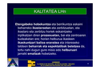 KALITATEA LHn

Etengabeko hobekuntza eta berrikuntza eskaini
 beharreko ikastaroetan eta zerbitzuetan, eta
 ikastaro eta zerbitzu horiek eskaintzeko
 inplikatzen diren prozesuetan, bai eta zentroaren
 kudeaketan ere; horien helburua ikasleen
 ikaskuntzari balioa eranstea eta intereseko
 taldeen beharrak eta espektatibak betetzea da,
 lortu nahi dugun gure misio edo helburuari
 jarraiki emaitzak hobetzeko.

                                  HOBBIDE
               EL MODELO DE GESTIÓN, AUTOEVALUACIÓN Y MEJORA
                            GESTIÓ   AUTOEVALUACIÓ              8
                   DE LA FORMACIÓN PROFESIONAL DEL PAÍS VASCO
                         FORMACIÓ                  PAÍ
 