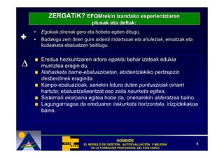 ZERGATIK? EFQMrekin izandako esperientziaren
                               plusak eta deltak:
    •   Egokiak direnak gero eta hobeto egiten ditugu.
+   •   Badakigu zein diren gure alderdi indartsuak eta ahuleziak, emaitzak eta
        kudeaketa ebaluatzen baititugu.



∆
        Eredua hezkuntzaren arlora egokitu behar izateak edukia
        murriztea eragin du.
        Nahasketa barne-ebaluazioetan, ebidentziekiko pertzepzio
        desberdinek eraginda.
        Kanpo-ebaluazioak, sariekin lotura duten puntuazioak oinarri
        hartuta; ebaluatzaileentzat oso zaila neurketa egitea.
        Sistemari ekarpena egitea hobe da, onenarekin alderatzea baino.
        Lagungarriagoa da ereduaren irakurketa horizontala, irizpidekakoa
        baino.




                                              HOBBIDE
                           EL MODELO DE GESTIÓN, AUTOEVALUACIÓN Y MEJORA
                                        GESTIÓ   AUTOEVALUACIÓ                    9
                               DE LA FORMACIÓN PROFESIONAL DEL PAÍS VASCO
                                     FORMACIÓ                  PAÍ
 