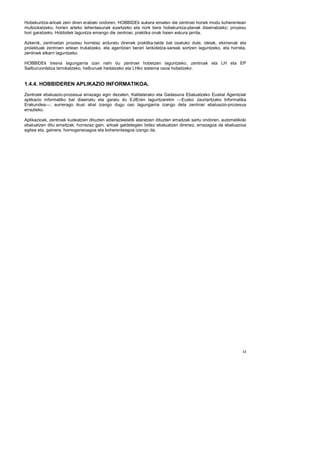 Hobekuntza-arloak zein diren erabaki ondoren, HOBBIDEk aukera ematen die zentroei horiek modu koherentean
multzokatzeko, horien arteko lehentasunak ezartzeko eta nork bere hobekuntza-planak diseinatzeko; prozesu
hori garatzeko, Hobbidek laguntza emango die zentroei, praktika onak haien eskura jarrita.

Azkenik, zentroetan prozesu horretaz arduratu direnek praktika-talde bat osatuko dute, ideiak, ekimenak eta
proiektuak zentroen artean trukatzeko, eta agentziari berari lankidetza-sareak sortzen laguntzeko, eta horrela,
zentroek elkarri laguntzeko.

HOBBIDEk tresna lagungarria izan nahi du zentroei hobetzen laguntzeko, zentroak eta LH eta EP
Sailburuordetza lerrokatzeko, helburuak hedatzeko eta LHko sistema osoa hobetzeko.


1.4.4. HOBBIDEREN APLIKAZIO INFORMATIKOA.
Zentroek ebaluazio-prozesua errazago egin dezaten, Kalitaterako eta Gaitasuna Ebaluatzeko Euskal Agentziak
aplikazio informatiko bat diseinatu eta garatu du EJIEren laguntzarekin —Eusko Jaurlaritzako Informatika
Erakundea—; aurrerago ikusi ahal izango dugu oso lagungarria izango dela zentroei ebaluazio-prozesua
errazteko.

Aplikazioak, zentroek kudeatzen dituzten adierazleetatik ateratzen dituzten emaitzak sartu ondoren, automatikoki
ebaluatzen ditu emaitzak; horrezaz gain, arloak galdetegien bidez ebaluatzen direnez, errazagoa da ebaluazioa
egitea eta, gainera, homogeneoagoa eta koherenteagoa izango da.




                                                                                                              13
 