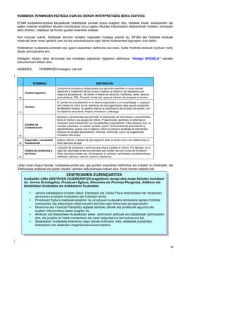 HOBBIDEK TERMINOEN HIZTEGIA EGIN DU DENOK INTERPRETAZIO BERA EGITEKO.

EFQM kudeaketa-eredua bezalakoak erabiltzeak zenbait arazo eragiten ditu, besteak beste, ereduarekin lan
egiten dutenek erabiltzen dituzten kontzeptuei buruz egiten dituzten interpretazio desberdinak; halaber, kontzeptu
asko direnez, neketsua da horien guztien esanahia ikastea.

Hori kontuan izanik, Hobbidek termino horiekin osatutako hiztegia erantsi du, EFQM eta Hobbide ereduak
nolakoak diren ondo jakiterik izan ez eta autoebaluazioa egin behar dutenentzat lagungarri izan dadin.

Hobbideren kudeaketa-ardatzen eta -gaien esanahien definizioa ere badu, baita Hobbide ereduak kontuan hartu
dituen printzipioena ere.

Hiztegian biltzen diren terminoak eta horietako bakoitzari dagokion definizioa “Hiztegi OFIZIALA” izeneko
dokumentuan biltzen dira.

ADIBIDEA:        TERMINOEN hiztegiko zati bat



             TÉRMINO                                              DEFINICIÓN
                               Conjunto de procesos y subprocesos que permiten planificar el curso escolar,
                               desarrollo e impartición de los cursos y realizar la medición de resultados y su
      Cadena logística:
                               mejora y actualización. Se refiere al diseño de servicios, marketing, venta, servicio
 10                            post venta pe: PBL, Proyecto Urrats bat, apoyo a creación de empresa al alumno…
                               El cambio es una alteración en el diseño organizativo y en la estrategia, o cualquier
                               otro intento de influir en los miembros de una organización para que se comporten
      Cambio:
                               de diferente manera. Su gestión implica la planificación del proceso de cambio, con
 11                            los objetivos de avance, mejora, innovación y liderazgo.

                               Métodos y herramientas que permiten el intercambio de información y conocimiento
                               entre el Centro y sus grupos de interés. Proporcionan, asimismo, la información
                               necesaria para comprender sus necesidades y expectativas. Cabe destacar que, en
      Canales de
                               muchas ocasiones, no existen canales "puros" (exclusivamente ascendentes o
      Comunicación:
                               descendentes), puesto que el objetivo último es siempre posibilitar el intercambio.
                               Ejemplo de canales ascendentes: Informes, entrevista, buzón de sugerencias,
 12                            contactos informales.
      Capacidad y necesidad    Aptitud, talento, cualidad de que disponen tanto el centro como sus aliados para el
 13   fundamental              buen ejercicio de algo
                               Conjunto de productos y servicios que ofrece o presta el Centro. Por ejemplo, en el
      Cartera de productos y   caso del alumnado el servicio principal que reciben son los cursos de formación.
      servicios:               Otros servicios pueden ser: el transporte, el comedor, actividades complementarias,
 14                            biblioteca, idiomas, internet, inserción laboral etc.


Lehen esan dugun bezala, kudeaketa-ardatz eta -gai guztien esanahien definizioa ere ematen du Hobbidek, eta
"Definizioak ardatzak eta gaiak ofiziala" izeneko dokumentuan biltzen dira. Hona hemen adibide bat:
                                       ZENTROAREN ZUZENDARITZA
      Euskadiko LHko ZENTROEN ZUZENDARITZA eraginkorra izango dela modu honetan ziurtatzen
      da: Jarrera Estrategikoa, Prozesuen Egitura, Ekonomia eta Finantza Plangintza, Aktiboen eta
      Baliabideen Kudeaketa eta Aldaketaren Kudeaketa.

         •    Jarrera estrategikoa honetan datza: Estrategia eta Urteko Plana diseinatzean eta hedatzean,
              zentroaren emaitzak ikuskatzen eta hobetzen direla.
         •    Prozesuen Egitura osatzeak eskatzen du prozesuen kudeaketa lerrokatuta egotea Hobbide
              ereduarekin eta adierazleen diseinuarekin eta haiei egin beharreko jarraipenarekin.
         •    Ekonomia eta Finantza Plangintza egiteak zentroko planek eta proiektuek laguntza eta
              euskarri ekonomikoa izatea eragiten du.
         •    Aktiboen eta Baliabideen Kudeaketari esker, zentroaren aktiboak eta baliabideak optimizatzen
              dira, eta posible da haiek mantentzea eta haien segurtasuna bermatzea ere bai.
         •    Aldaketaren Kudeaketa bideratuta dago planak ezartzera, hala, aldaketak sustatzeko,
              bultzatzeko eta aldaketen eraginkortasuna bermatzeko.




                                                                                                                       18
 