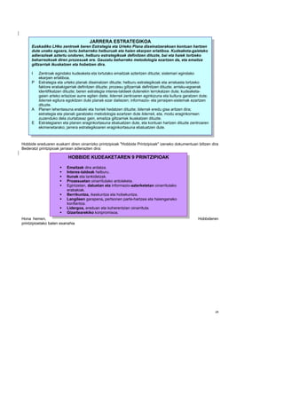 JARRERA ESTRATEGIKOA
     Euskadiko LHko zentroek beren Estrategia eta Urteko Plana diseinatzerakoan kontuan hartzen
     dute uneko egoera, lortu beharreko helburuak eta haien ekarpen erlatiboa. Kudeaketa-gaietako
     adierazleak aztertu ondoren, helburu estrategikoak definitzen dituzte, bai eta haiek lortzeko
     beharrezkoak diren prozesuak ere. Gauzatu beharreko metodologia ezartzen da, eta emaitza
     giltzarriak ikuskatzen eta hobetzen dira.

     I   Zentroak egindako kudeaketa eta lortutako emaitzak aztertzen dituzte; sistemari egindako
         ekarpen erlatiboa.
     P   Estrategia eta urteko planak diseinatzen dituzte; helburu estrategikoak eta arrakasta lortzeko
         faktore erabakigarriak definitzen dituzte; prozesu giltzarriak definitzen dituzte; arrisku-egoerak
         identifikatzen dituzte; beren estrategia interes-taldeek dutenekin lerrokatzen dute; kudeaketa-
         gaien arteko erlazioei aurre egiten diete; liderrek zentroaren eginkizuna eta kultura garatzen dute;
         liderrek egitura egokitzen dute planak ezar daitezen; informazio- eta jarraipen-sistemak ezartzen
         dituzte.
     A   Planen lehentasuna erabaki eta horiek hedatzen dituzte; liderrak eredu gisa aritzen dira;
         estrategia eta planak garatzeko metodologia ezartzen dute liderrek, eta, modu eraginkorrean
         zuzenduko dela ziurtatzeaz gain, emaitza giltzarriak ikuskatzen dituzte.
     E   Estrategiaren eta planen eraginkortasuna ebaluatzen dute, eta kontuan hartzen dituzte zentroaren
         ekimenetarako; jarrera estrategikoaren eraginkortasuna ebaluatzen dute.
                                 OHARRA: I-P-A-E etapa guztietan erantsi dira kudeaketa-arloak, eta guztiek dute laburpena.

Hobbide ereduaren euskarri diren oinarrizko printzipioak "Hobbide Printzipioak" izeneko dokumentuan biltzen dira
Bederatzi printzipioak jarraian adierazten dira:

                          HOBBIDE KUDEAKETAREN 9 PRINTZIPIOAK

                         Emaitzak dira ardatza.
                         Interes-taldeak helburu.
                         Itunak eta lankidetzak.
                         Prozesuetan oinarritutako antolaketa.
                         Egintzetan, datuetan eta informazio-azterketetan oinarritutako
                         erabakiak.
                         Berrikuntza, ikaskuntza eta hobekuntza.
                         Langileen garapena, pertsonen parte-hartzea eta haienganako
                         konfiantza.
                         Lidergoa, ereduan eta koherentzian oinarrituta.
                         Gizartearekiko konpromisoa.
Hona hemen,                                                                                                        Hobbideren
printzipioetako baten esanahia




                                                                                                                              19
 