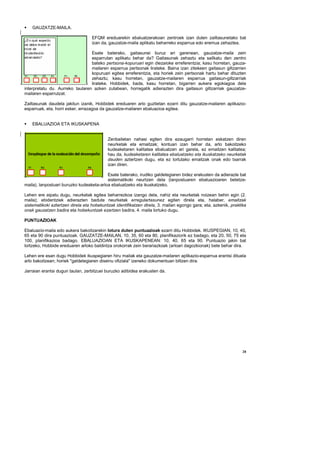 GAUZATZE-MAILA.

                                   EFQM ereduarekin ebaluatzerakoan zentroek izan duten zailtasunetako bat
                                   izan da, gauzatze-maila aplikatu beharreko esparrua edo eremua zehaztea.

                                 Esate baterako, gaitasunei buruz ari garenean, gauzatze-maila zein
                                 esparrutan aplikatu behar da? Gaitasunak zehaztu eta sailkatu den zentro
                                 bateko pertsona-kopuruari egin diezaioke erreferentzia; kasu horretan, gauza-
                                 mailaren esparrua pertsonak lirateke. Baina izan zitekeen gaitasun giltzarrien
                                 kopuruari egitea erreferentzia, eta horiek zein pertsonak hartu behar dituzten
                                 zehaztu; kasu horretan, gauzatze-mailaren esparrua gaitasun-giltzarriak
                                 lirateke. Hobbidek, bada, kasu horretan, bigarren aukera egokiagoa dela
interpretatu du. Aurreko taularen azken zutabean, horregatik adierazten dira gaitasun giltzarriak gauzatze-
mailaren esparrutzat.

Zailtasunak daudela jakitun izanik, Hobbidek ereduaren arlo guztietan ezarri ditu gauzatze-mailaren aplikazio-
esparruak, eta, horri esker, errazagoa da gauzatze-mailaren ebaluazioa egitea.


    EBALUAZIOA ETA IKUSKAPENA


                                           Zenbaitetan nahasi egiten dira ezaugarri horretan eskatzen diren
                                           neurketak eta emaitzak; kontuan izan behar da, arlo bakoitzeko
                                           kudeaketaren kalitatea ebaluatzen ari garela, ez emaitzen kalitatea;
                                           hau da, kudeaketaren kalitatea ebaluatzeko eta ikuskatzeko neurketak
                                           dauden aztertzen dugu, eta ez lortutako emaitzak onak edo txarrak
                                           izan diren.

                                          Esate baterako, irudiko galdetegiaren bidez erakusten da adierazle bat
                                          sistematikoki neurtzen dela (lanpostuaren ebaluazioaren betetze-
maila), lanpostuari buruzko kudeaketa-arloa ebaluatzeko eta ikuskatzeko.

Lehen ere aipatu dugu, neurketak egitea beharrezkoa izango dela, nahiz eta neurketak noizean behin egin (2.
maila); ebidentziek adierazten badute neurketak erregulartasunez egiten direla eta, halaber, emaitzak
sistematikoki aztertzen direla eta hobekuntzak identifikatzen direla, 3. mailan egongo gara; eta, azkenik, praktika
onak gauzatzen badira eta hobekuntzak ezartzen badira, 4. maila lortuko dugu.

PUNTUAZIOAK

Ebaluazio-maila edo aukera bakoitzarekin lotura duten puntuazioak ezarri ditu Hobbidek. IKUSPEGIAN, 10, 40,
65 eta 90 dira puntuazioak. GAUZATZE-MAILAN, 10, 35, 60 eta 80, planifikaziorik ez badago, eta 20, 50, 75 eta
100, planifikazioa badago. EBALUAZIOAN ETA IKUSKAPENEAN: 10, 40, 65 eta 90. Puntuazio jakin bat
lortzeko, Hobbide ereduaren arloko baldintza orokorrak zein berariazkoak (arloari dagozkionak) bete behar dira.

Lehen ere esan dugu Hobbidek ikuspegiaren hiru mailak eta gauzatze-mailaren aplikazio-esparrua erantsi dituela
arlo bakoitzean; horiek "galdetegiaren diseinu ofiziala" izeneko dokumentuan biltzen dira.

Jarraian erantsi dugun taulan, zerbitzuei buruzko adibidea erakusten da.




                                                                                                                 28
 