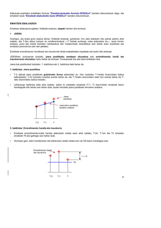 Kalkuluak ezartzeko erabilitako formula “Emaitza-taularako formula OFIZIALA” izeneko dokumentuan dago, eta
emaitzen taula “Emaitzak ebaluatzeko taula OFIZIALA” izeneko dokumentuan.


EMAITZEN EBALUAZIOA

Emaitzen ebaluazioa egiteko, Hobbide ereduan, etapak hartzen dira kontuan.

    JOERA

Oraingoz, eta duela gutxi osatua denez, Hobbide ereduak, gutxienez, hiru datu eskatzen ditu joerak aztertu ahal
izateko, eta T-2ko datua hartzen du erreferentziatzat —T hizkiak aurtengo urtea adierazten du—, taula horren
arabera, joera bat ontzat hartzeko nahitaezkoa den hobekuntzak zenbatekoa izan behar duen ezartzeko eta
emaitzen joera-lerroa zein den jakiteko.

Emaitzak errendimendu handikoak eta iraunkorrak direla erabakitzeko irizpideak ere ezarri ditu ereduak.

JOERAren puntuazioa lortzeko, joera positiboko emaitzen ehunekoa edo errendimendu handi eta
iraunkorraren ehunekoa hartu behar da kontuan. Puntuazioak 0ra edo 5era biribiltzen dira.

Joera bat positibotzat hartzeko, 1. baldintza edo 2. baldintza bete behar da.

1. baldintza: Joera positiboa:

•   T-2 datuak joera positiboko gutxieneko lerroa adierazten du. Hori osatzeko T-1erako itxarondako balioa
    kalkulatzeko, T-2n lortutako emaitza erantsi behar da, eta T-1erako itxarondako balio hori erantsi behar da T-
    rako itxarondako balioa lortzeko.

•   Lehenengo baldintza bete ahal izateko, azken bi urteetako emaitzek (T-1, T) itxarondako emaitzak baino
    handiagoak edo berak izan behar dute, taulan lortutako joera positiboko lerroaren arabera.



                                                         Joera
                                                         positiboa


                                                    Joera-lerro positiboa,
                                                    taularen arabera




                          T-2     T-1          T

2. baldintza: Errendimendu handia eta iraunkorra:

•   Emaitzek errendimendu-maila handia adierazten dutela esan ahal izateko, T-2n, T-1en eta Tn lortutako
    emaitzek 78 edo gehiago izan behar dute.

•   Horrezaz gain, balio handienaren eta txikienaren arteko tartea ezin da %8 baino handiagoa izan.



                        Errendimendu handi
                        eta iraunkorra
                                                                             </=8


                                                                     78




                                         T-2       T-1       T                                                  35
 