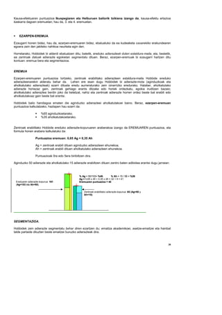 Kausa-efektuaren puntuazioa Ikuspegiaren eta Helburuen baliorik txikiena izango da, kausa-efektu erlazioa
kaskarra dagoen eremuetan; hau da, 3. eta 4. eremuetan.



    EZARPEN-EREMUA

Ezaugarri honen bidez, hau da, ezarpen-eremuaren bidez, ebaluatuko da ea kudeaketa osoarekiko erakundearen
egoera zein den jakiteko nahikoa neurketa egin den.

Horretarako, Hobbidek bi alderdi ebaluatzen ditu; batetik, ereduko adierazleek duten estaldura-maila, eta, bestetik,
ea zentroak datuak adierazle egokietan segmentatu dituen. Beraz, ezarpen-eremuak bi ezaugarri hartzen ditu
kontuan: eremua bera eta segmentazioa.


EREMUA

Ezarpen-eremuaren puntuazioa lortzeko, zentroak erabilitako adierazleen estaldura-maila Hobbide ereduko
adierazleenarekin alderatu behar da. Lehen ere esan dugu Hobbidek bi adierazle-mota (aginduzkoak eta
aholkatutako adierazleak) ezarri dituela eredu aurreraturako zein oinarrizko eredurako. Halaber, aholkatutako
adierazle horiezaz gain, zentroak gehiago erants ditzake edo horiek ordezkatu, egokia iruditzen bazaio;
aholkatutako adierazlea berdin joko da betetzat, nahiz eta zentroak adierazle horren ordez beste bat erabili edo
aholkatutakoaz gain beste bat erantsi.

Hobbidek balio handiagoa ematen die aginduzko adierazleei aholkatutakoei baino. Beraz, ezarpen-eremuan
puntuazioa kalkulatzeko, haztapen hau ezarri da:

                      %65 aginduzkoetarako.
                      %35 aholkatutakoetarako.


Zentroak erabilitako Hobbide ereduko adierazle-kopuruaren araberakoa izango da EREMUAREN puntuazioa, eta
formula honen arabera kalkulatuko da:

                 Puntuazioa eremuan: 0,65 Ag + 0,35 Ah

                 Ag = zentroak erabili dituen aginduzko adierazleen ehunekoa.
                 Ah = zentroak erabili dituen aholkatutako adierazleen ehunekoa.

                 Puntuazioak 0ra edo 5era biribiltzen dira.

Aginduzko 50 adierazle eta aholkatutako 15 adierazle erabiltzen dituen zentro baten adibidea erantsi dugu jarraian:



                                                  % Ag = 50/103= %49.          % Ah = 15 / 58 = %26
                                                  Ag = 0,65 x 49 + 0,35 x 26 = 32 + 9 = 41
 Ereduaren adierazle-kopurua: 161                 Eremuaren puntuazioa = 40
 (Ag=103 eta Ah=58).

                                                      Zentroak erabilitako adierazle-kopurua: 65 (Ag=50 y
                                                      Ah=15).




SEGMENTAZIOA.

Hobbidek zein adierazle segmentatu behar diren ezartzen du; emaitza akademikoei, asetze-emaitzei eta hainbat
talde partaide dituzten beste emaitzei buruzko adierazleak dira.



                                                                                                                  38
 